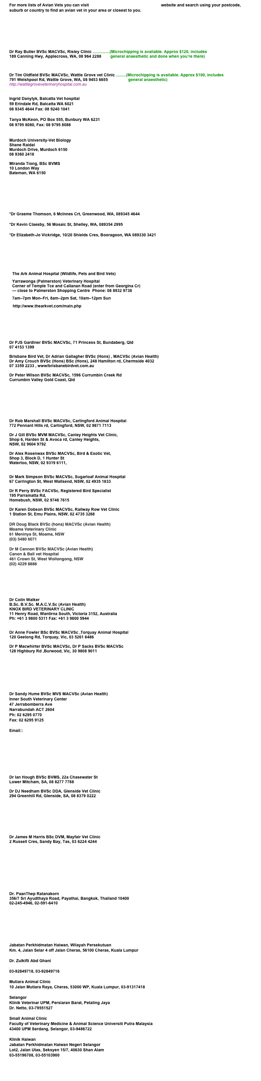 For more lists of Avian Vets you can visit The Association of Avian Veterinarians website and search using your postcode, suburb or country to find an avian vet in your area or closest to you.





Dr Ray Butler BVSc MACVSc, Risley Clinic ...............(Microchipping is available. Approx $120, includes
189 Canning Hwy, Applecross, WA, 08 964 2288        general anaesthetic and done when you’re there)
http://www.riseleyveterinarycentre.com.au


Dr Tim Oldfield BVSc MACVSc, Wattle Grove vet Clinic .........(Microchipping is available. Approx $100, includes
791 Welshpool Rd, Wattle Grove, WA, 08 9453 6655                  general anaesthetic) 
http://wattlegroveveterinaryhospital.com.au


Ingrid Danylyk, Balcatta Vet hospital 59 Erindale Rd, Balcatta WA 6021 08 9345 4644 Fax: 08 9240 1041

Tanya McKeon, PO Box 555, Bunbury WA 6231 08 9795 8080, Fax: 08 9795 8088
www.bunburyvet.com.au

Murdoch University-Vet Biology
Shane Raidal
Murdoch Drive, Murdoch 6150
08 9360 2418
 
Miranda Tiong, BSc BVMS
10 London Way Bateman, WA 6150 mirandationg@gmail.com






*Dr Graeme Thomson, 6 McInnes Crt, Greenwood, WA, 089345 4644

*Dr Kevin Claesby, 56 Mosaic St, Shelley, WA, 089354 2995

*Dr Elizabeth-Jo Vickridge, 10/20 Shields Cres, Booragoon, WA 089330 3421






The Ark Animal Hospital (Wildlife, Pets and Bird Vets)
Yarrawonga (Palmerston) Veterinary Hospital Corner of Temple Tce and Callanan Road (enter from Georgina Cr) — close to Palmerston Shopping Centre  Phone: 08 8932 9738
7am–7pm Mon–Fri, 8am–2pm Sat, 10am–12pm Sun
   http://www.thearkvet.com/main.php







Dr PJS Gardiner BVSc MACVSc, 71 Princess St, Bundaberg, Qld
07 4153 1399

Brisbane Bird Vet, Dr Adrian Gallagher BVSc (Hons) , MACVSc (Avian Health)
Dr Amy Crouch BVSc (Hons) BSc (Hons), 248 Hamilton rd, Chermside 4032
07 3359 2233 , www/brisbanebirdvet.com.au

Dr Peter Wilson BVSc MACVSc, 1596 Currumbin Creek Rd
Currumbin Valley Gold Coast, Qld





Dr Rob Marshall BVSc MACVSc, Carlingford Animal Hospital
772 Pennant Hills rd, Carlingford, NSW, 02 9871 7113

Dr J Gill BVSc MVM MACVSc, Canley Heights Vet Clinic, 
Shop 6, Harden St & Avoca rd, Canley Heights, 
NSW, 02 9604 9792

Dr Alex Rosenwax BVSc MACVSc, Bird & Exotic Vet, 
Shop 3, Block D, 1 Hunter St
Waterloo, NSW, 02 9319 6111, 
www.birdvet.com.au

Dr Mark Simpson BVSc MACVSc, Sugarloaf Animal Hospital
67 Carrington St, West Wallsend, NSW, 02 4935 1833

Dr R Perry BVSc FACVSc, Registered Bird Specialist
195 Parramatta Rd, 
Homebush, NSW, 02 9746 7615

Dr Karen Dobson BVSc MACVSc, Railway Row Vet Clinic
1 Station St, Emu Plains, NSW, 02 4735 3268

DR Doug Black BVSc (hons) MACVSc (Avian Health)
Moama Veterinary Clinic
61 Meninya St, Moama, NSW
(03) 5480 6071

Dr M Cannon BVSc MACVSc (Avian Health)
Canon & Ball vet Hospital
461 Crown St, West Wollongong, NSW
(02) 4229 8888




Dr Colin Walker
B.Sc. B.V.Sc. M.A.C.V.Sc (Avian Health)
KNOX BIRD VETERINARY CLINIC
11 Henry Road, Wantirna South, Victoria 3152, Australia
Ph: +61 3 9800 5311 Fax: +61 3 9800 5944
http://www.melbournebirdvet.com

Dr Anne Fowler BSc BVSc MACVSc ,Torquay Animal Hospital
120 Geelong Rd, Torquay, Vic, 03 5261 6486

Dr P Macwhirter BVSc MACVSc, Dr P Sacks BVSc MACVSc
128 Highbury Rd ,Burwood, Vic, 30 9808 9011
http://www.bird-vet.com







Dr Sandy Hume BVSc MVS MACVSc (Avian Health)
Inner South Veterinary Center 
47 Jerrabomberra Ave
Narrabundah ACT 2604
Ph: 02 6295 0770
Fax: 02 6295 9125
http://www.innersouthvets.com.au
Email:: vets@innersouthvets.com.au






Dr Ian Hough BVSc BVMS, 22a Chasewater St
Lower Mitcham, SA, 08 8277 7788

Dr DJ Needham BVSc DDA, Glenside Vet Clinic
294 Greenhill Rd, Glenside, SA, 08 8379 0222





Dr James M Harris BSc DVM, Mayfair Vet Clinic
2 Russell Cres, Sandy Bay, Tas, 03 6224 4244







Dr. PaanThep Ratanakorn 
356/7 Sri Ayudthaya Road, Payathai, Bangkok, Thailand 10400 
02-245-4946, 02-591-6410





Jabatan Perkhidmatan Haiwan, Wilayah Persekutuan
Km. 4, Jalan Selar 4 off Jalan Cheras, 56100 Cheras, Kuala Lumpur

Dr. Zulkifli Abd Ghani
jphwp@jph.gov.my
03-92849718, 03-92849716

Mutiara Animal Clinic
10 Jalan Mutiara Raya, Cheras, 53000 WP, Kuala Lumpur, 03-91317418

Selangor
Klinik Veterinar UPM, Persiaran Barat, Petaling Jaya
Dr. Netto, 03-79551527

Small Animal Clinic
Faculty of Veterinary Medicine & Animal Science Universiti Putra Malaysia
43400 UPM Serdang, Selangor, 03-9486722

Klinik Haiwan
Jabatan Perkhidmatan Haiwan Negeri Selangor
Lot2, Jalan Utas, Seksyen 15/7, 40630 Shan Alam
03-55196708, 03-55103900




