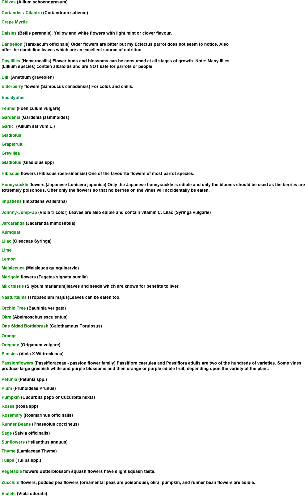 Chives (Allium schoenoprasum)

Coriander / Cilantro (Coriandrum sativum)
Crepe Myrtle

Daisies (Bellis perennis). Yellow and white flowers with light mint or clover flavour.

Dandelion (Taraxacum officinale) Older flowers are bitter but my Eclectus parrot does not seem to notice. Also 
offer the dandelion leaves which are an excellent source of nutrition. 

Day lilies (Hemerocallis) Flower buds and blossoms can be consumed at all stages of growth. Note: Many lilies 
(Lillium species) contain alkaloids and are NOT safe for parrots or people

Dill  (Anethum graveolen)
Elderberry flowers (Sambucus canadensis) For colds and chills. 

Eucalyptus 

Fennel (Foeniculum vulgare)
Gardenia (Gardenia jasminoides)
Garlic  (Allium sativum L.)
Gladiolus
Grapefruit 
Grevillea
Gladiolus (Gladiolus spp)

Hibiscus flowers (Hibiscus rosa-sinensis) One of the favourite flowers of most parrot species. 

Honeysuckle flowers (Japanese Lonicera japonica) Only the Japanese honeysuckle is edible and only the blooms should be used as the berries are extremely poisonous. Offer only the flowers so that no berries on the vines will accidentally be eaten. 

Impatiens (Impatiens wallerana) 

Johnny-Jump-Up (Viola tricolor) Leaves are also edible and contain vitamin C. Lilac (Syringa vulgaris)

Jarcaranda (Jacaranda mimosifolia)
Kumquat
Lilac (Oleaceae Syringa)
Lime 
Lemon 
Melalecuca (Melaleuca quinquinervia)
Marigold flowers (Tagetes signata pumila)  
Milk thistle (Silybum marianum)leaves and seeds which are known for benefits to liver. 

Nasturtiums (Tropaeolum majus)Leaves can be eaten too.

Orchid Tree (Bauhinia verigata)
Okra (Abelmoschus esculentus)
One Sided Bottlebrush (Calothamnus Torulosus)
Orange 
Oregano (Origanum vulgare)
Pansies (Viola X Wittrockiana) 
Passionflowers (Passifloraceae - passion flower family) Passiflora caerulea and Passiflora edulis are two of the hundreds of varieties. Some vines produce large greenish white and purple blossoms and then orange or purple edible fruit, depending upon the variety of the plant. 

Petunia (Petunia spp.)
Plum (Prunoideae Prunus)
Pumpkin (Cucurbita pepo or Cucurbita mixta)
Roses (Rosa spp)
Rosemary (Rosmarinus officinalis)
Runner Beans (Phaseolus coccineus)
Sage (Salvia officinalis)
Sunflowers (Helianthus annuus)
Thyme (Lamiaceae Thyme)
Tulips (Tulipa spp.) 

Vegetable flowers Butterblossom squash flowers have slight squash taste. 

Zucchini flowers, podded pea flowers (ornamental peas are poisonous), okra, pumpkin, and runner bean flowers are edible. 

Violets (Viola odorata)
