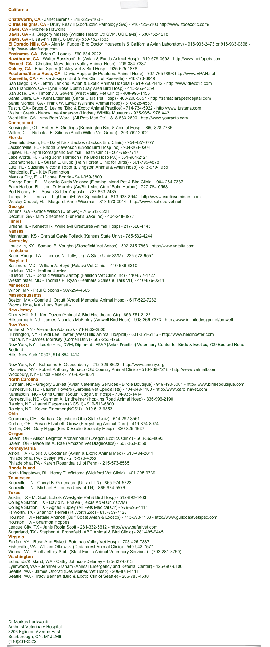 California

Chatsworth, CA - Janet Berens - 818-225-7160 - 
Citrus Heights, CA - Drury Reavill (Zoo/Exotic Pathology Svc) - 916-725-5100 http://www.zooexotic.com/
Davis, CA - Michelle Hawkins
Davis, CA - J. Gregory Massey (Wildlife Health Ctr SVM, UC Davis) - 530-752-1218 
Davis, CA - Lisa Ann Tell (UC Davis)- 530-752-1363
El Dorado Hills, CA - Alan M. Fudge (Bird Doctor Housecalls & California Avian Laboratory) - 916-933-2473 or 916-933-0898 - 
http://www.alanfudge.com
Encinatas, CA - Brian G. Loudis - 760-634-2022
Hawthorne, CA - Walter Rosskopf, Jr. (Avian & Exotic Animal Hosp) - 310-679-0693 - http://www.netfopets.com
Merced, CA - Christine McFadden (Valley Animal Hosp) - 209-384-7387
Oakley, CA - Brian Speer (Oakley Vet & Bird Hosp) - 925-625-1878
Petaluma/Santa Rosa, CA - David Rupiper (E Petaluma Animal Hosp) - 707-765-9098 http://www.EPAH.net
Roseville, CA - Vickie Joseph (Bird & Pet Clinic of Roseville) - 916-773-6049
San Diego, CA - Jeffrey Jenkins (Avian & Exotic Animal Hospital) - 619-260-1412 - http://www.drexotic.com
San Francisco, CA - Lynn Rose Dustin (Bay Area Bird Hosp) - 415-566-4359
San Jose, CA - Timothy J. Govers (West Valley Pet Clinic) - 408-996-1155
Santa Clara, CA - Kent Littlehale (Santa Clara Pet Hosp) - 408-296-5857 - http://santaclarapethospital.com
Santa Monica, CA - Frank W. Lavac (Wilshire Animal Hosp) - 310-828-4587
Tustin, CA - Bruce S. Levine (Bird & Exotic Animal Practice) - 714-734-5922 - http://www.tustana.com
Walnut Creek - Nancy Lee Anderson (Lindsay Wildlife Museum) - 925-935-1978 X42
West Hills, CA - Amy Beth Worell (All Pets Med Ctr) - 818-883-2600 - http://www.yourpets.com
Connecticut
Kensington, CT - Robert F. Giddings (Kensington Bird & Animal Hosp) - 860-828-7736
Wilton, CT - Nicholas E. Sitinas (South Wilton Vet Group) - 203-762-2002
Florida
Deerfield Beach, FL - Daryl Nick Backos (Backos Bird Clinic) - 954-427-0777
Jacksonville, FL - Rhoda Stevenson (Exotic Bird Hosp Inc) - 904-268-0204
Jupiter, FL - April Romagnano (Animal Health Clinic) - 561-799-7717
Lake Worth, FL - Greg John Harrison (The Bird Hosp PA) - 561-964-2121
Loxahatchee, FL - Susan L. Clubb (Rain Forest Clinic for Birds) - 561-795-4878
Lutz, FL - Suzanne Victoria Topor (Livingston Animal & Avian Hosp) - 813-979-1955
Monticello, FL - Kitty Remington 
Myakka City, FL - Michael Bonda - 941-359-3800
Orange Park, FL - Michelle Curtis Velasco (Fleming Island Pet & Bird Clinic) - 904-264-7387
Palm Harbor, FL - Joel D. Murphy (An/Bird Med Ctr of Palm Harbor) - 727-784-0558
Port Richey, FL - Susan Sattler-Augustin - 727-863-2435
Tampa, FL - Teresa L. Lightfoot (FL Vet Specialists) - 813-933-8944 - http://www.exoticseminars.com
Wesley Chapel, FL - Margaret Anne Wissman - 813-973-3044 - http://www.exoticpetvet.net
Georgia
Athens, GA - Grace Wilson (U of GA) - 706-542-3221
Decatur, GA - Mimi Shepherd (For Pet's Sake Inc) - 404-248-8977
Illinois
Urbana, IL - Kenneth R. Welle (All Creatures Animal Hosp) - 217-328-4143
Kansas
Manhattan, KS - Christal Gayle Pollack (Kansas State Univ) - 785-532-4244
Kentucky
Louisville, KY - Samuel B. Vaughn (Stonefield Vet Assoc) - 502-245-7863 - http://www.vetcity.com
Louisiana
Baton Rouge, LA - Thomas N. Tully, Jr (LA State Univ SVM) - 225-578-9557
Maryland
Baltimore, MD - William A. Boyd (Pulaski Vet Clinic) - 410-686-6310
Fallston, MD - Heather Bowles
Fallston, MD - Donald William Zantop (Fallston Vet Clinic Inc) - 410-877-1727
Westminster, MD - Thomas P. Ryan (Feathers Scales & Tails VH) - 410-876-0244
Minnesota
Winon, MN - Paul Gibbons - 507-254-4665
Massachussetts
Boston, MA - Connie J. Orcutt (Angell Memorial Animal Hosp) - 617-522-7282
Woods Hole, MA - Lucy Bartlett - 
New Jersey
Cherry Hill, NJ - Ken Dazen (Animal & Bird Healthcare Ctr) - 856-751-2122
Hillsborough, NJ - James Nicholas McKinley (Amwell Bird Hosp) - 908-369-7373 - http://www.infinitedesign.net/amwell
New York
Amherst, NY - Alexandra Adamcak - 716-832-2800
Huntington, NY - Heidi Lee Hoefer (West Hills Animal Hospital) - 631-351-6116 - http://www.heidihoefer.com
Ithaca, NY - James Morrisey (Cornell Univ) - 607-253-4266 
New York, NY -  Laurie Hess, DVM, Diplomate ABVP (Avian Practice) Veterinary Center for Birds & Exotics, 709 Bedford Road, Bedford 
Hills, New York 10507, 914-864-1414
www.avianexoticsvet.com  info@avianexoticsvet.com
New York, NY - Katherine E. Quesenberry - 212-329-8622 - http://www.amcny.org
Plainview, NY - Robert Anthony Monaco (Old Country Animal Clinic) - 516-938-7218 - http://www.vetmall.com
Woodbury, NY - Linda Pesek - 516-692-4661
North Carolina
Durham, NC - Gregory Burkett (Avian Veterinary Services - Birdie Boutique) - 919-490-3001 - http//:www.birdieboutique.com
Huntersville, NC - Lauren Powers (Carolina Vet Specialists) - 704-949-1100 - http://www.carolinavet.com
Kannapolis, NC - Chris Griffin (South Ridge Vet Hosp) - 704-933-1414
Kernersville, NC - Carmen A. Lindheimer (Hopkins Road Animal Hosp) - 336-996-2190
Raleigh, NC - Laurel Degernes (NCSU) - 919-513-6800 
Raleigh, NC - Keven Flammer (NCSU) - 919-513-6353
Ohio
Columbus, OH - Barbara Oglesbee (Ohio State Univ) - 614-292-3551
Curtice, OH - Susan Elizabeth Orosz (Perrysburg Animal Care) - 419-874-8974
Norton, OH - Gary Riggs (Bird & Exotic Specialty Hosp) - 330-825-1637
Oregon
Salem, OR - Alison Leighton Archambault (Oregon Exotics Clinic) - 503-363-8693
Salem, OR - Madeline A. Rae (Amazon Vet Diagnostics) - 503-363-3550
Pennsylvania
Aston, PA - Gloria J. Goodman (Avian & Exotic Animal Med) - 610-494-2811
Philadelphia, PA - Evelyn Ivey - 215-573-4368
Philadelphia, PA - Karen Rosenthal (U of Penn) - 215-573-8565
Rhode Island
North Kingstown, RI - Henry T. Wietsma (Wickford Vet Clinic) - 401-295-9739
Tennessee
Knoxville, TN - Cheryl B. Greenacre (Univ of TN) - 865-974-5723
Knoxville, TN - Michael P. Jones (Univ of TN) - 865-974-5576
Texas
Austin, TX - M. Scott Echols (Westgate Pet & Bird Hosp) - 512-892-4463
College Station, TX - David N. Phalen (Texas A&M Univ CVM)
College Station, TX - Agnes Rupley (All Pets Medical Ctr) - 979-696-4411
Ft Worth, TX - Shannon Ferrell (Ft Worth Zoo) - 817-759-7128
Houston, TX - Natalie Antinoff (Gulf Coast Avian & Exotics) - 713-693-1133 - http://www.gulfcoastvetspec.com
Houston, TX - Sharmon Hoppes 
League City, TX - Janis Robin Scott - 281-332-5612 - http://www.safarivet.com
Sugarland, TX - Stephen A. Fronefield (ABC Animal & Bird Clinic) - 281-495-9445
Virginia
Fairfax, VA - Rose Ann Fiskett (Potomac Valley Vet Hosp) - 703-425-7387
Fisherville, VA - William Olkowski (Cedarcrest Animal Clinic) - 540-943-7577
Vienna, VA - Scott Jeffrey Stahl (Stahl Exotic Animal Veterinary Services) - (703-281-3750) -
Washington
Edmonds/Kirkland, WA - Cathy Johnson-Delaney - 425-827-6613 
Lynnwood, WA - Jennifer Graham (Animal Emergency and Referral Center) - 425-697-6106
Seattle, WA - James Onorati (Des Moines Vet Hosp) - 206-878-4111
Seattle, WA - Tracy Bennett (Bird & Exotic Clin of Seattle) - 206-783-4538





Dr Markus Luckwaldt 
Amherst Veterinary Hospital 
3206 Eglinton Avenue East
Scarborough, ON. M1J 2H6 
(416)261-3322 